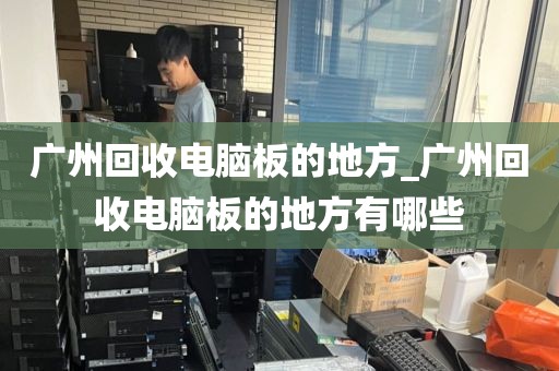 广州回收电脑板的地方_广州回收电脑板的地方有哪些