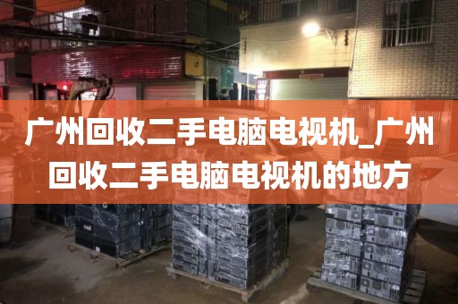 广州回收二手电脑电视机_广州回收二手电脑电视机的地方