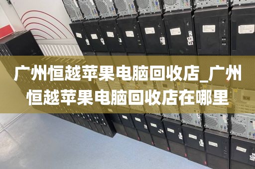 广州恒越苹果电脑回收店_广州恒越苹果电脑回收店在哪里