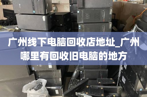 广州线下电脑回收店地址_广州哪里有回收旧电脑的地方