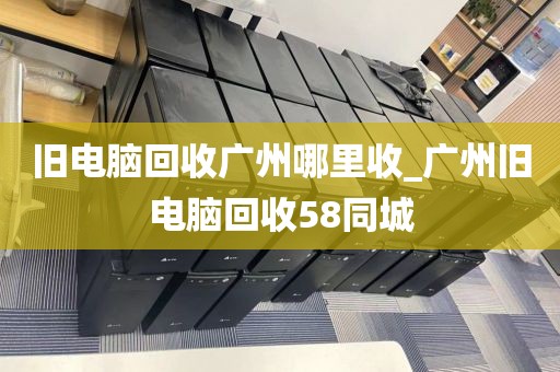 旧电脑回收广州哪里收_广州旧电脑回收58同城