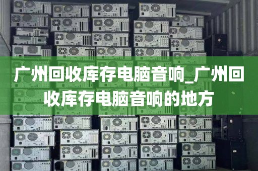 广州回收库存电脑音响_广州回收库存电脑音响的地方