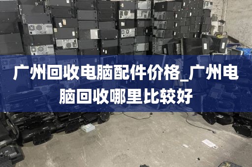 广州回收电脑配件价格_广州电脑回收哪里比较好