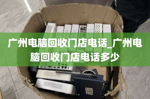 广州电脑回收门店电话_广州电脑回收门店电话多少