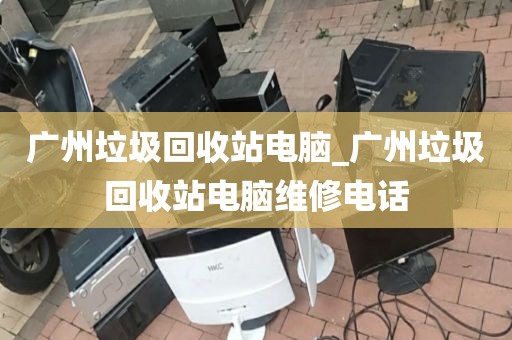 广州垃圾回收站电脑_广州垃圾回收站电脑维修电话