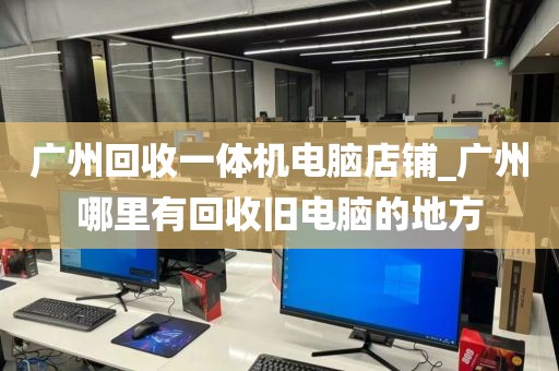 广州回收一体机电脑店铺_广州哪里有回收旧电脑的地方