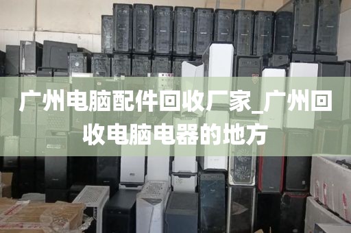 广州电脑配件回收厂家_广州回收电脑电器的地方