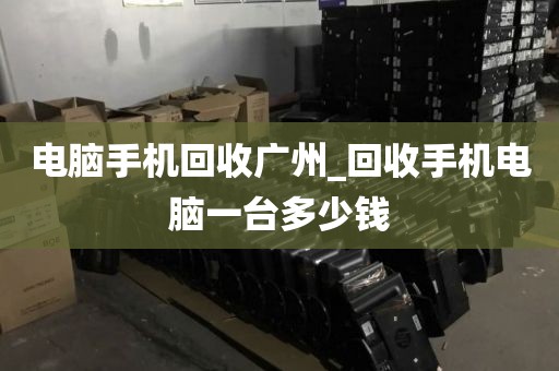 电脑手机回收广州_回收手机电脑一台多少钱