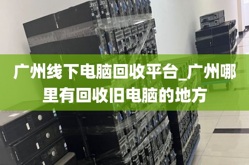 广州线下电脑回收平台_广州哪里有回收旧电脑的地方