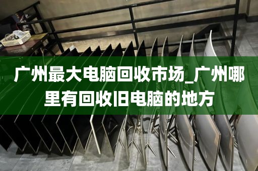 广州最大电脑回收市场_广州哪里有回收旧电脑的地方