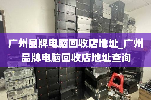 广州品牌电脑回收店地址_广州品牌电脑回收店地址查询