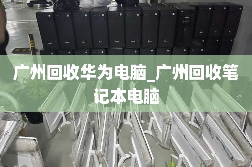 广州回收华为电脑_广州回收笔记本电脑