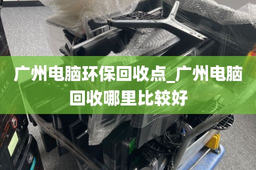 广州电脑环保回收点_广州电脑回收哪里比较好