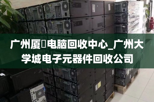 广州厦滘电脑回收中心_广州大学城电子元器件回收公司