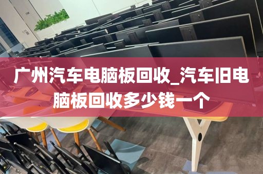 广州汽车电脑板回收_汽车旧电脑板回收多少钱一个