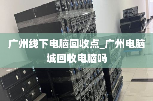 广州线下电脑回收点_广州电脑城回收电脑吗