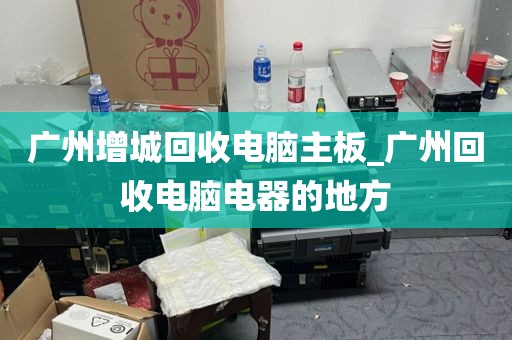 广州增城回收电脑主板_广州回收电脑电器的地方