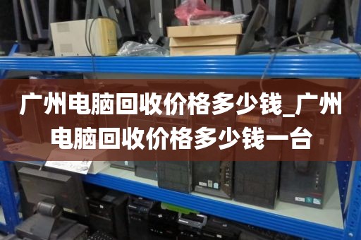 广州电脑回收价格多少钱_广州电脑回收价格多少钱一台