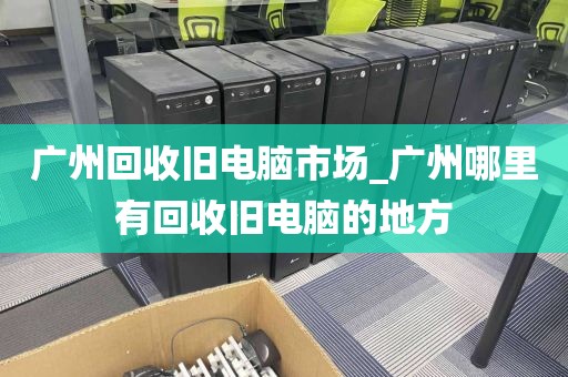 广州回收旧电脑市场_广州哪里有回收旧电脑的地方