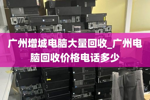 广州增城电脑大量回收_广州电脑回收价格电话多少