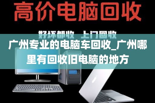 广州专业的电脑车回收_广州哪里有回收旧电脑的地方