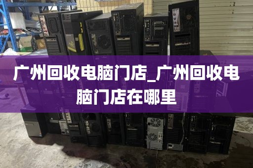 广州回收电脑门店_广州回收电脑门店在哪里