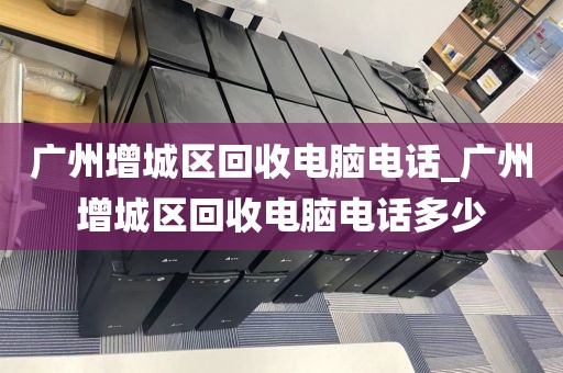 广州增城区回收电脑电话_广州增城区回收电脑电话多少