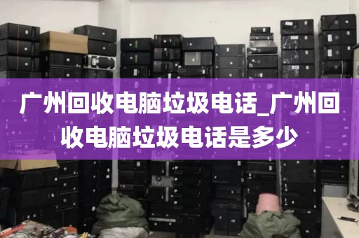 广州回收电脑垃圾电话_广州回收电脑垃圾电话是多少