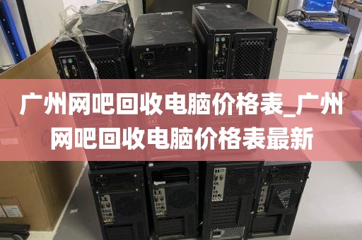 广州网吧回收电脑价格表_广州网吧回收电脑价格表最新