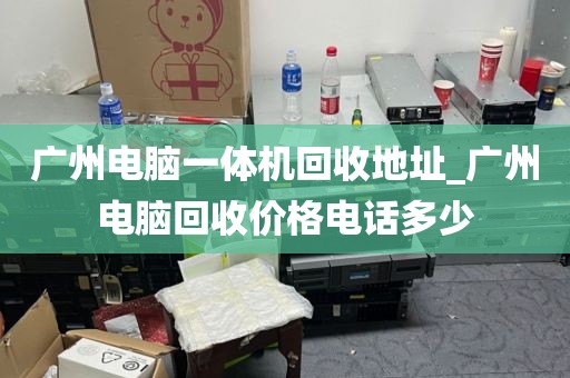 广州电脑一体机回收地址_广州电脑回收价格电话多少