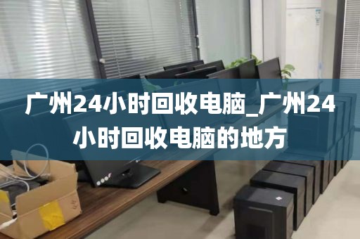 广州24小时回收电脑_广州24小时回收电脑的地方