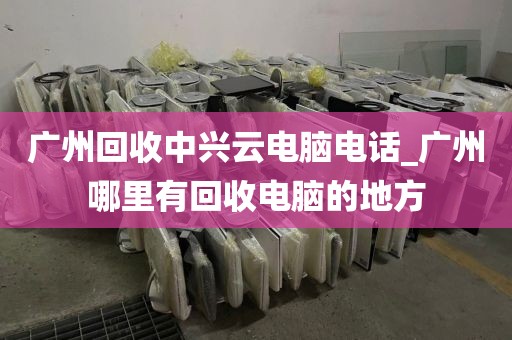 广州回收中兴云电脑电话_广州哪里有回收电脑的地方