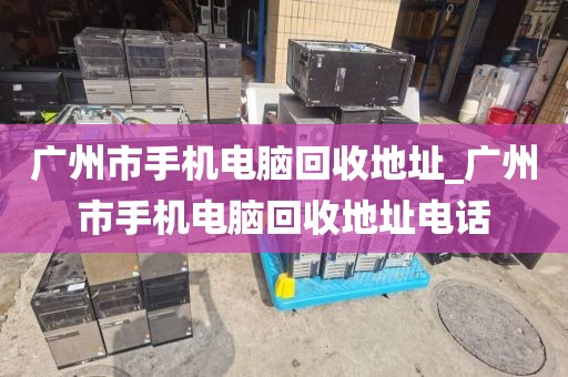 广州市手机电脑回收地址_广州市手机电脑回收地址电话