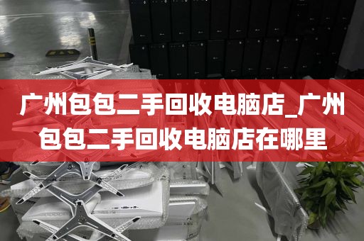 广州包包二手回收电脑店_广州包包二手回收电脑店在哪里