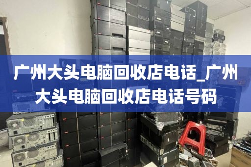 广州大头电脑回收店电话_广州大头电脑回收店电话号码