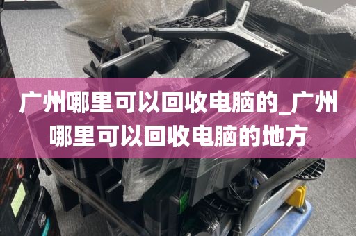 广州哪里可以回收电脑的_广州哪里可以回收电脑的地方