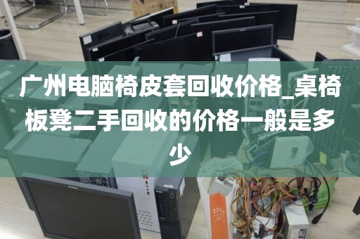 广州电脑椅皮套回收价格_桌椅板凳二手回收的价格一般是多少