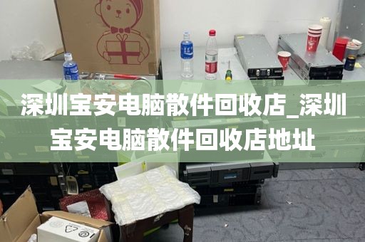 深圳宝安电脑散件回收店_深圳宝安电脑散件回收店地址