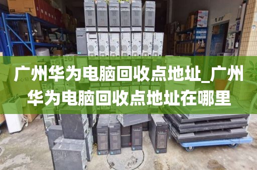 广州华为电脑回收点地址_广州华为电脑回收点地址在哪里