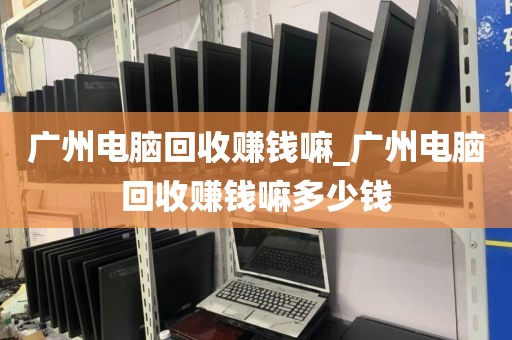 广州电脑回收赚钱嘛_广州电脑回收赚钱嘛多少钱