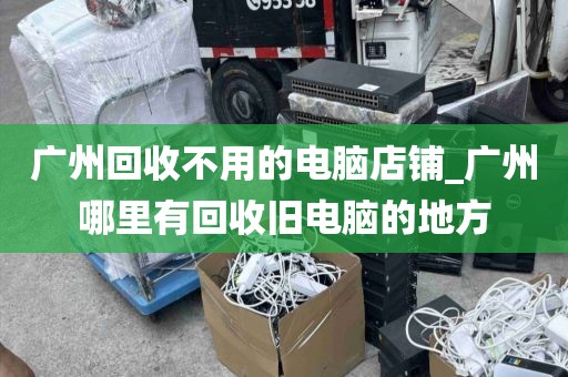 广州回收不用的电脑店铺_广州哪里有回收旧电脑的地方