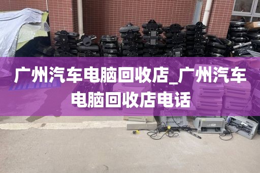 广州汽车电脑回收店_广州汽车电脑回收店电话