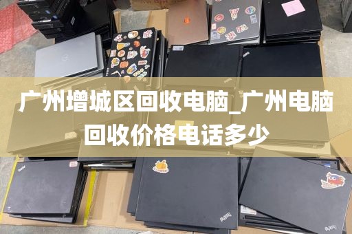 广州增城区回收电脑_广州电脑回收价格电话多少