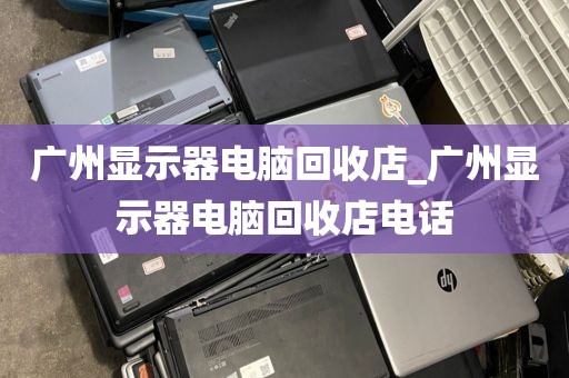 广州显示器电脑回收店_广州显示器电脑回收店电话