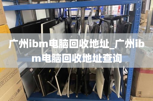 广州ibm电脑回收地址_广州ibm电脑回收地址查询