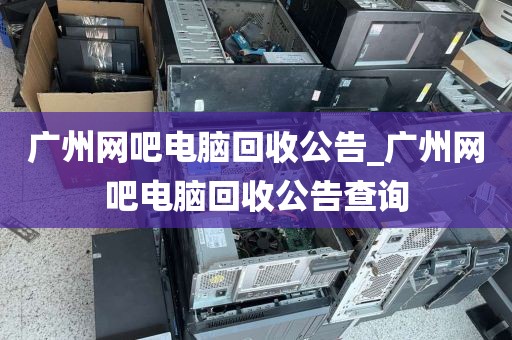 广州网吧电脑回收公告_广州网吧电脑回收公告查询