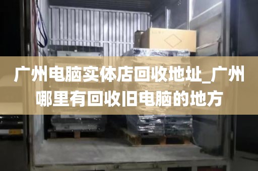 广州电脑实体店回收地址_广州哪里有回收旧电脑的地方