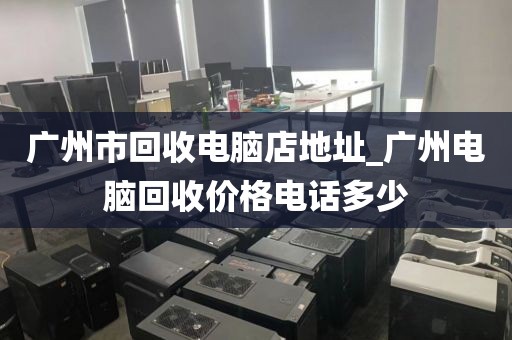 广州市回收电脑店地址_广州电脑回收价格电话多少