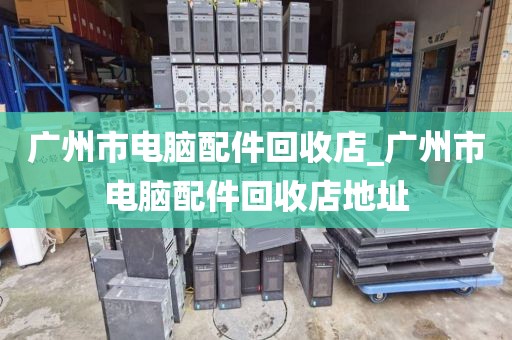 广州市电脑配件回收店_广州市电脑配件回收店地址