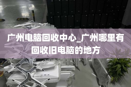 广州电脑回收中心_广州哪里有回收旧电脑的地方